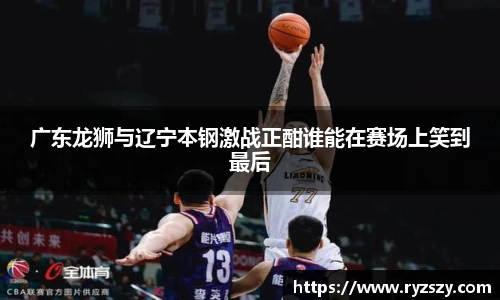 广东龙狮与辽宁本钢激战正酣谁能在赛场上笑到最后